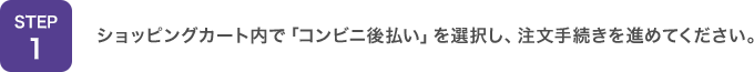 STEP1：ショッピングカート内で「コンビニ後払い」を選択し、注文手続きを進めてください。
