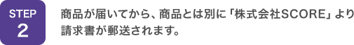 STEP2：商品が届いてから、商品とは別に「株式会社SCORE」より請求書が郵送されます。
