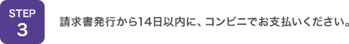 STEP3：請求書発行から14日以内に、コンビニでお支払いください。