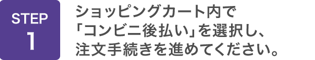 STEP1：ショッピングカート内で「コンビニ後払い」を選択し、注文手続きを進めてください。