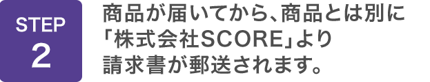 STEP2：商品が届いてから、商品とは別に「株式会社SCORE」より請求書が郵送されます。